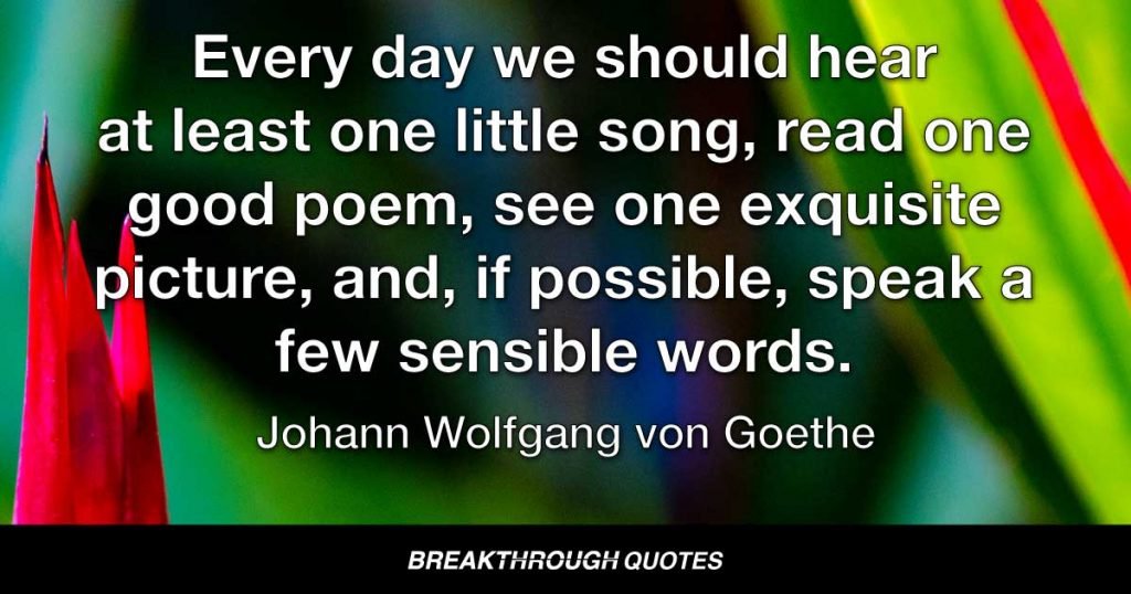 Every day we should hear at least one little song, read one good poem, see one exquisite picture, and, if possible, speak a few sensible words. — Johann Wolfgang von Goethe