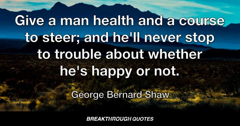 Give a man health and a course to steer; and he'll never stop to trouble about whether he's happy or not. — George Bernard Shaw