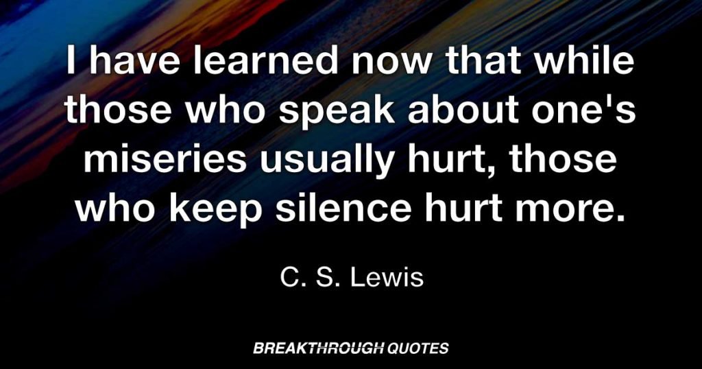 I have learned now that while those who speak about one's miseries usually hurt, those who keep silence hurt more. — C. S. Lewis