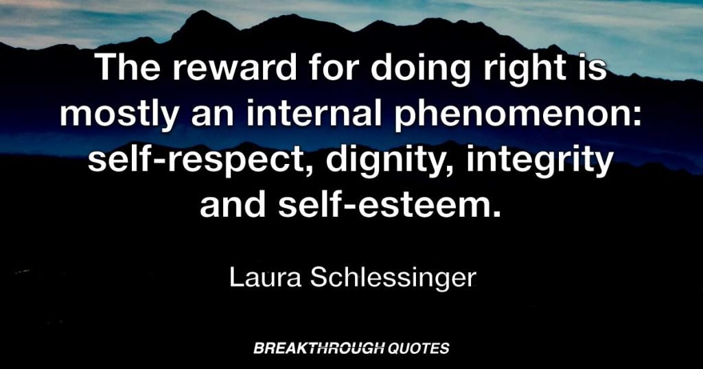 The reward for doing right is mostly an internal phenomenon: self-respect, dignity, integrity and self-esteem. — Laura Schlessinger