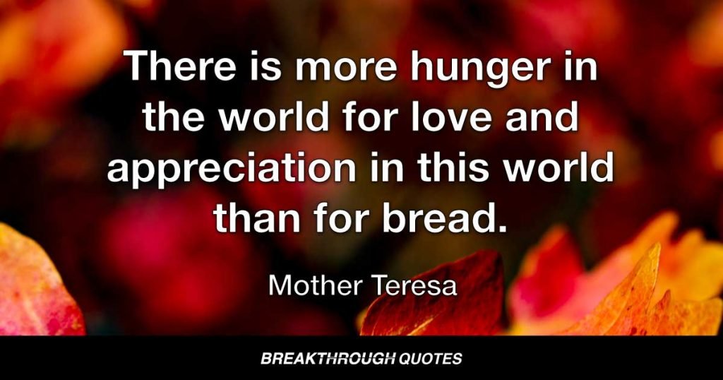 There is more hunger in the world for love and appreciation in this world than for bread. — Mother Teresa