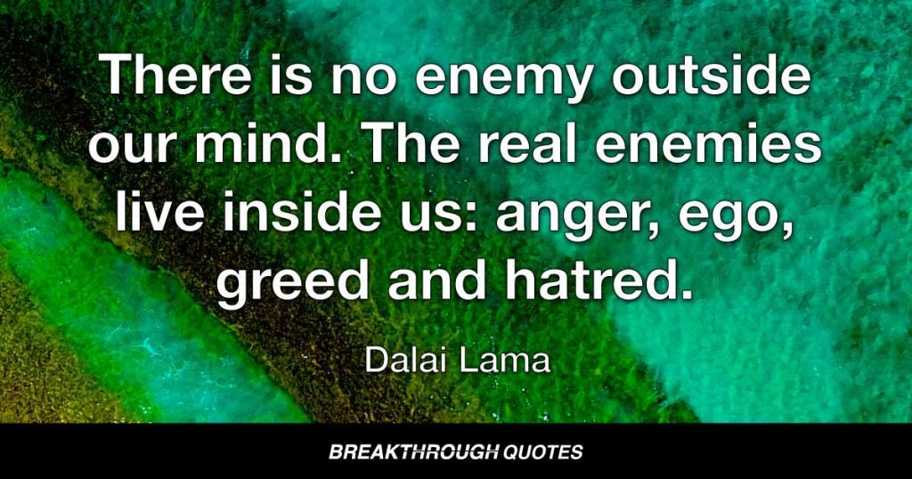 There is no enemy outside our mind. The real enemies live inside us: anger, ego, greed and hatred. — Dalai Lama