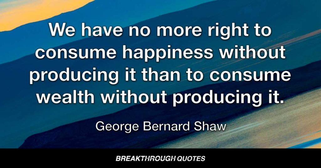 We have no more right to consume happiness without producing it than to consume wealth without producing it. — George Bernard Shaw