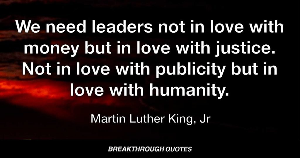 We need leaders not in love with money but in love with justice. Not in love with publicity but in love with humanity. — Martin Luther King Jr.