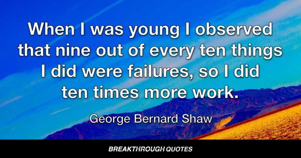 When I was young I observed that nine out of every ten things I did were failures, so I did ten times more work. — George Bernard Shaw