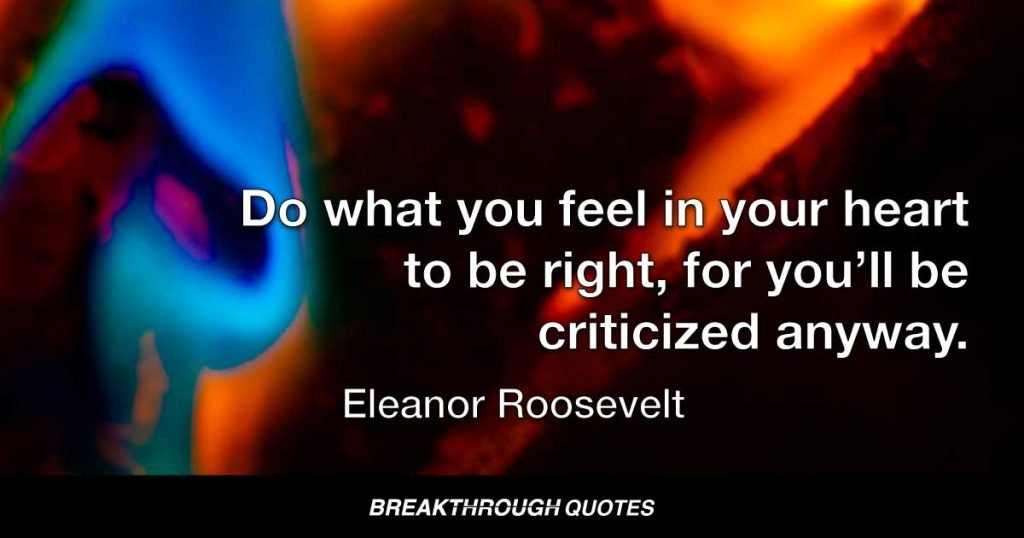 Do what you feel in your heart to be right, for you’ll be criticized anyway. — Eleanor Roosevelt