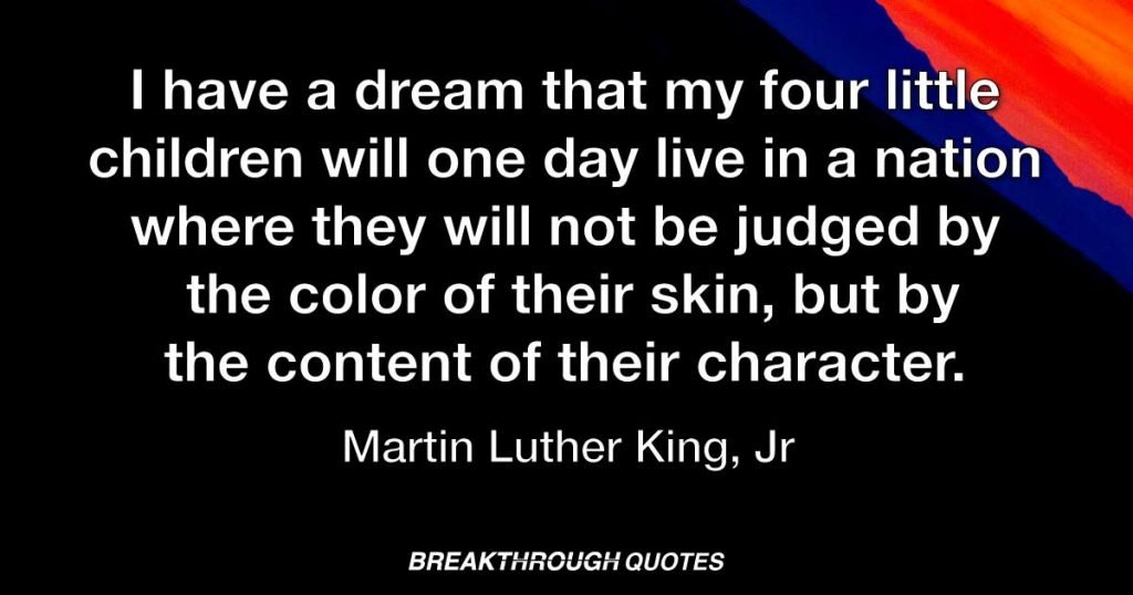 I have a dream that my four little children will one day live in a nation where they will not be judged by the color of their skin, but by the content of their character. — Martin Luther King Jr.
