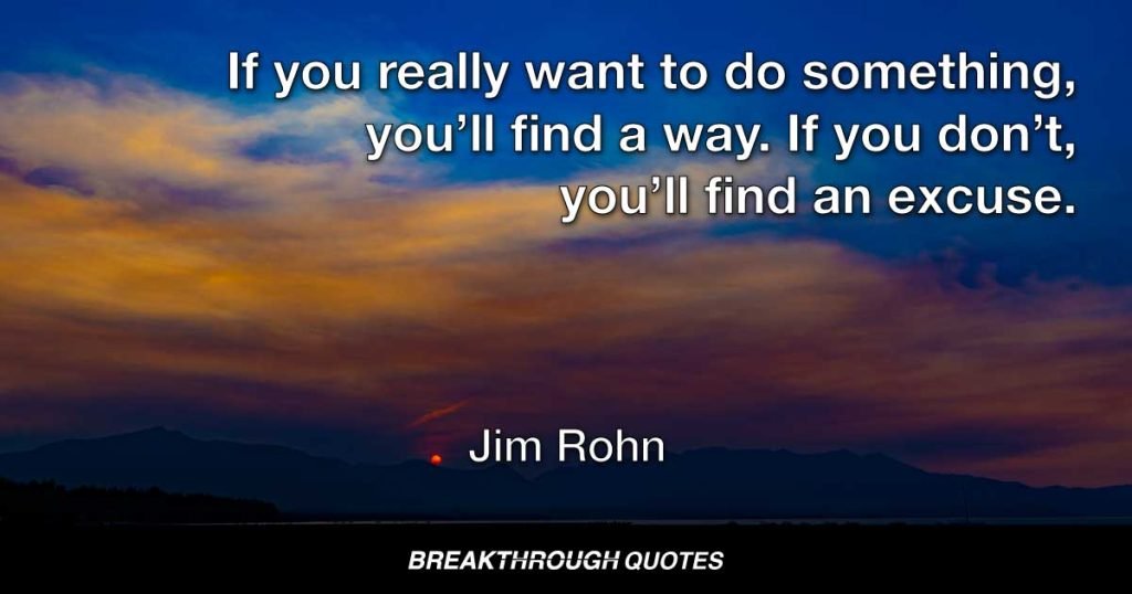 If you really want to do something, you’ll find a way. If you don’t, you’ll find an excuse. — Jim Rohn