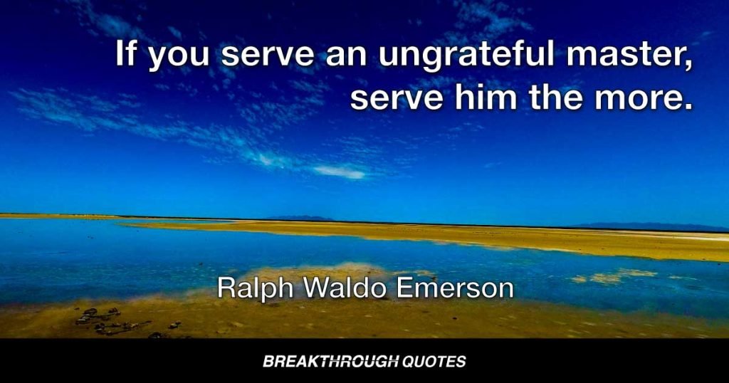 If you serve an ungrateful master, serve him the more. — Ralph Waldo Emerson