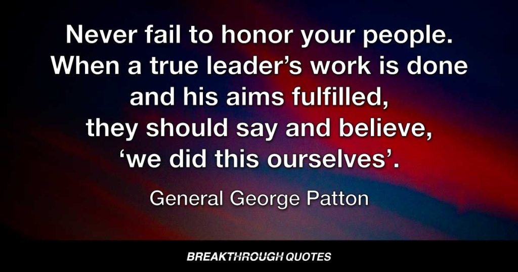 Never fail to honor your people. When a true leader’s work is done and his aims fulfilled, they should say and believe, ‘we did this ourselves’. — General George Patton