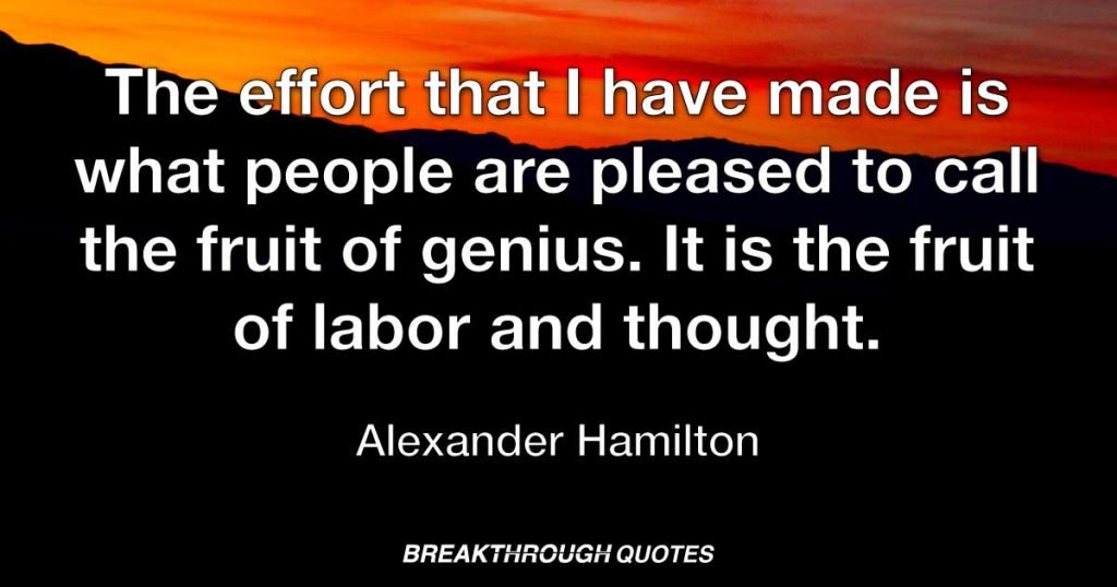 The effort that I have made is what people are pleased to call the fruit of genius. It is the fruit of labor and thought. — Alexander Hamilton