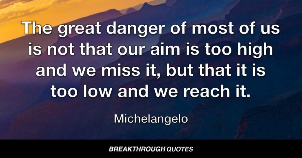 The great danger of most of us is not that our aim is too high and we miss it, but that it is too low and we reach it. — Michelangelo
