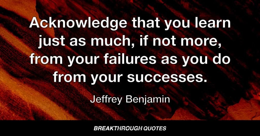 Acknowledge that you learn just as much, if not more, from your failures as you do from your successes. — Jeffrey Benjamin