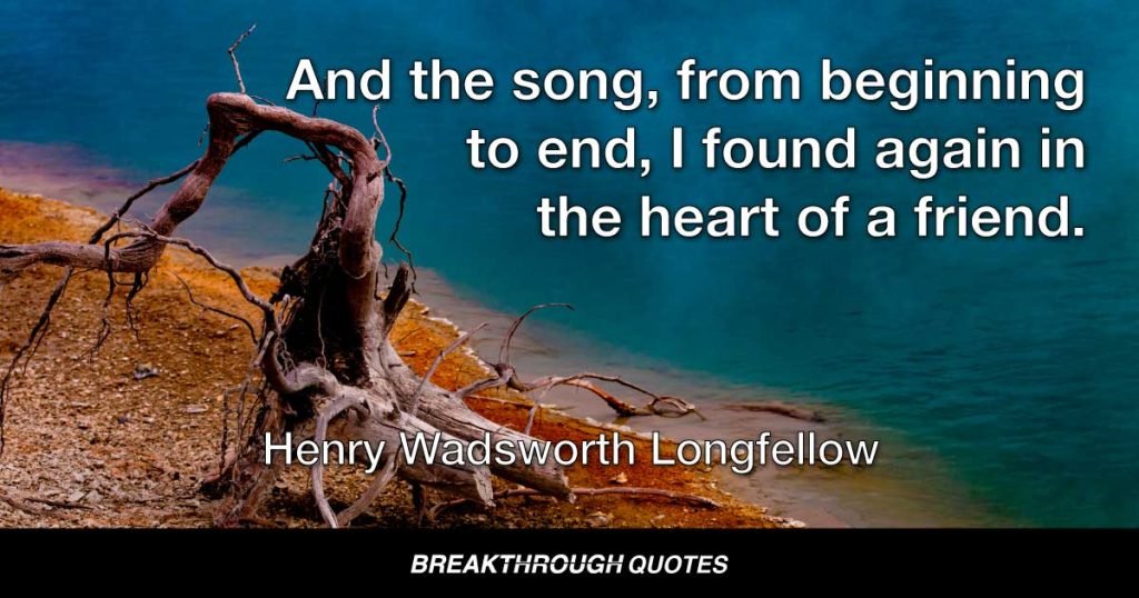 And the song, from beginning to end, I found again in the heart of a friend. — Henry Wadsworth Longfellow