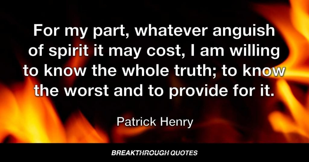 For my part, whatever anguish of spirit it may cost, I am willing to know the whole truth; to know the worst and to provide for it. — Patrick Henry