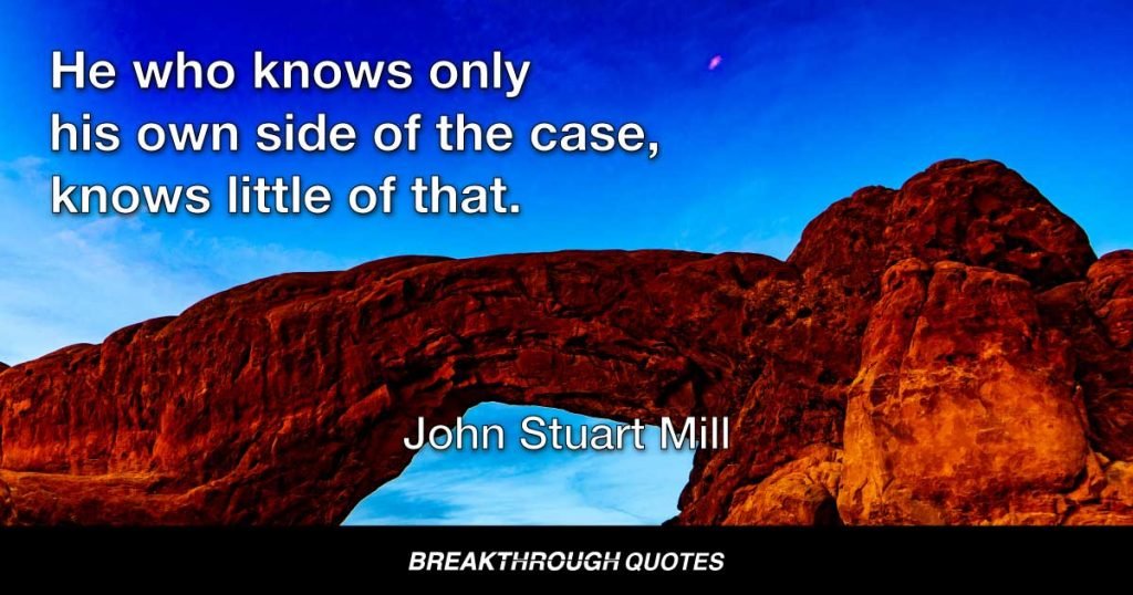 He who knows only his own side of the case, knows little of that. — John Stuart Mill
