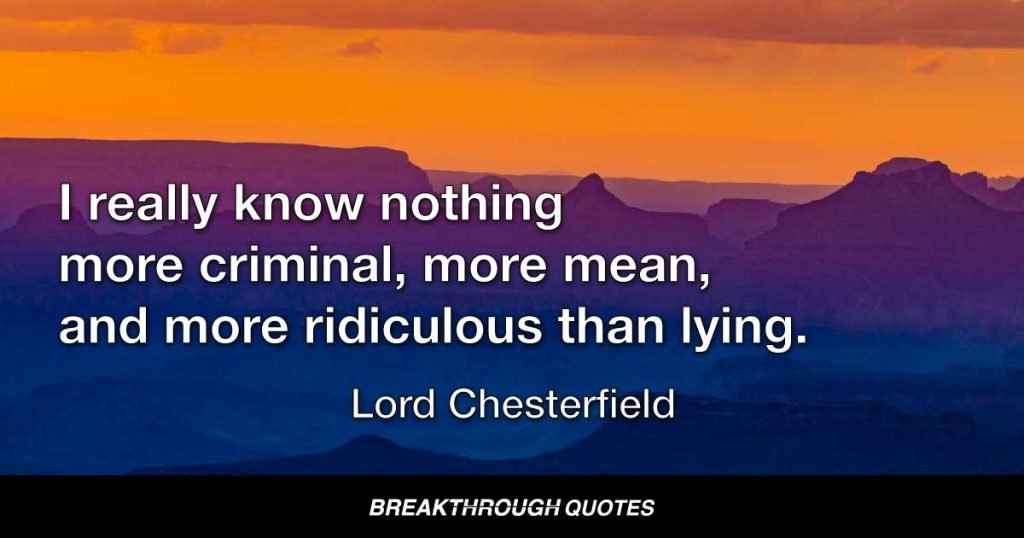 I really know nothing more criminal, more mean, and more ridiculous than lying. It is the production either of malice, cowardice, or vanity; and generally misses of its aim in every one of these views; for lies are always detected, sooner or later. — Lord Chesterfield