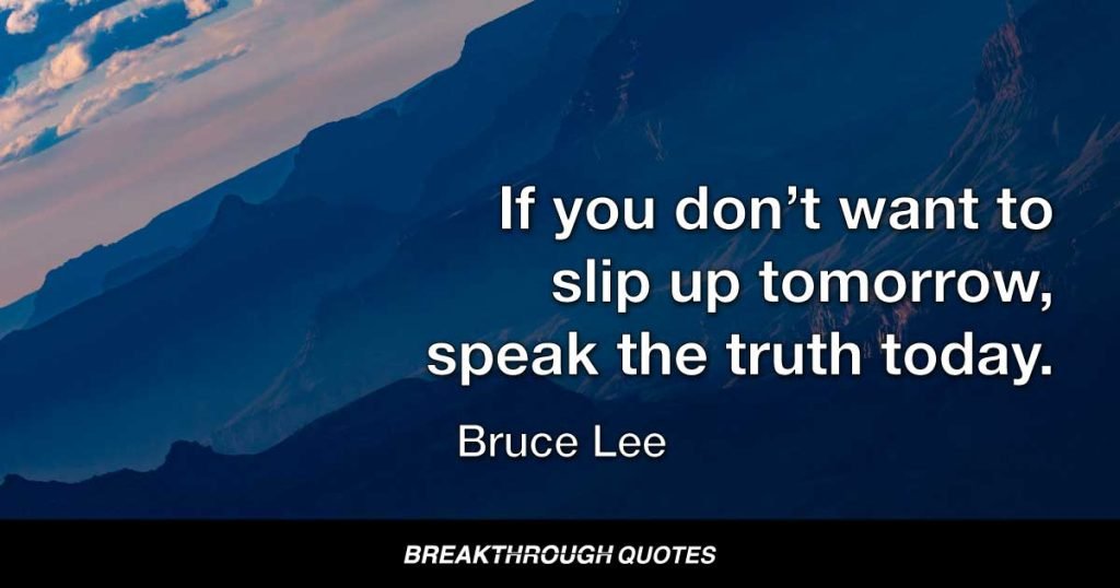 If you don’t want to slip up tomorrow, speak the truth today. — Bruce Lee