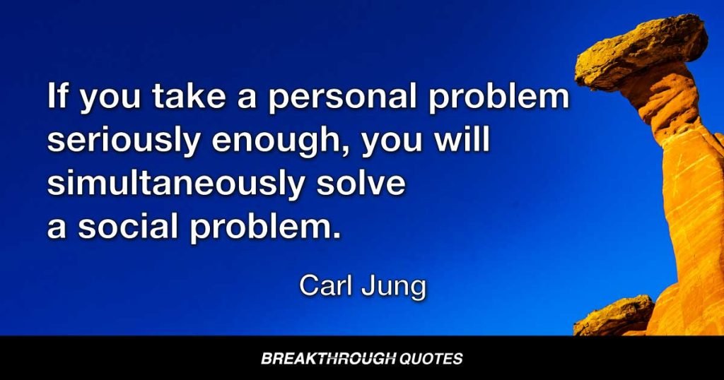 If you take a personal problem seriously enough, you will simultaneously solve a social problem. — Carl Jung