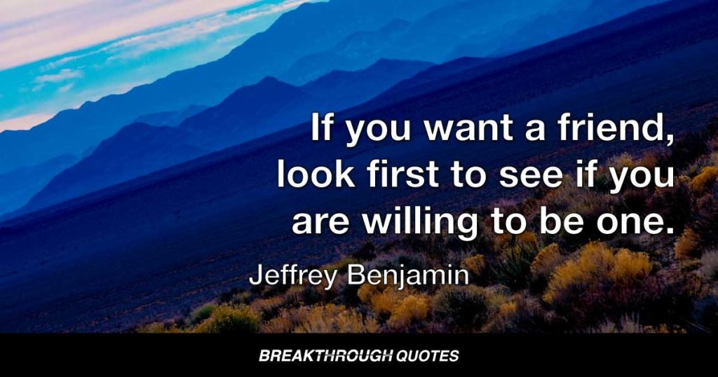 If you want a friend, look first to see if you are willing to be one. — Jeffrey Benjamin