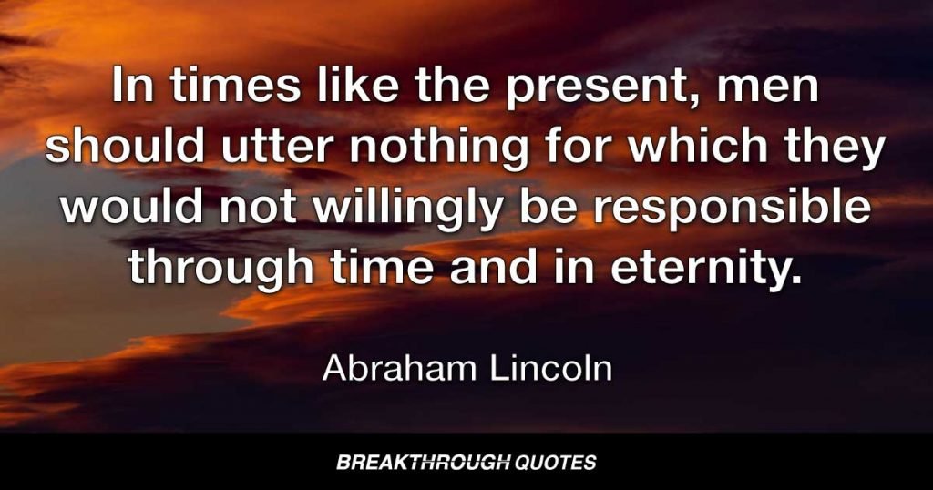 In times like the present, men should utter nothing for which they would not willingly be responsible through time and in eternity. — Abraham Lincoln