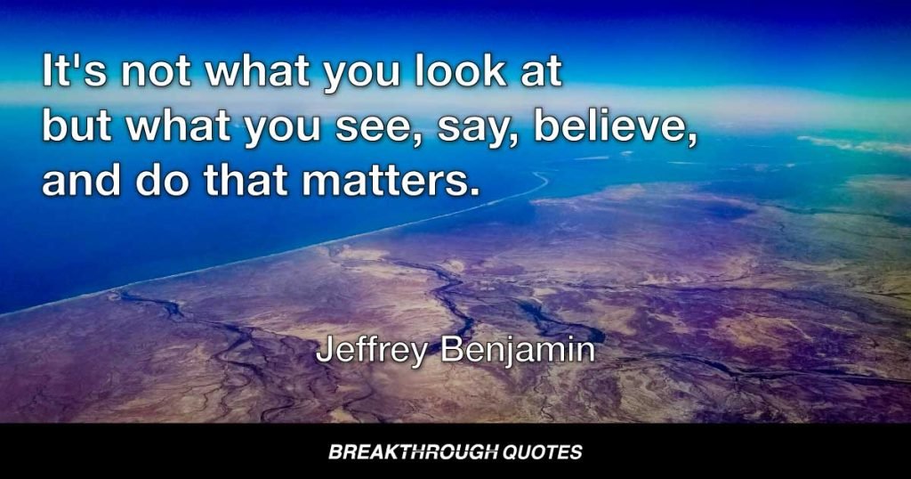 It's not what you look at but what you see, say, believe, and do that matters. — Jeffrey Benjamin