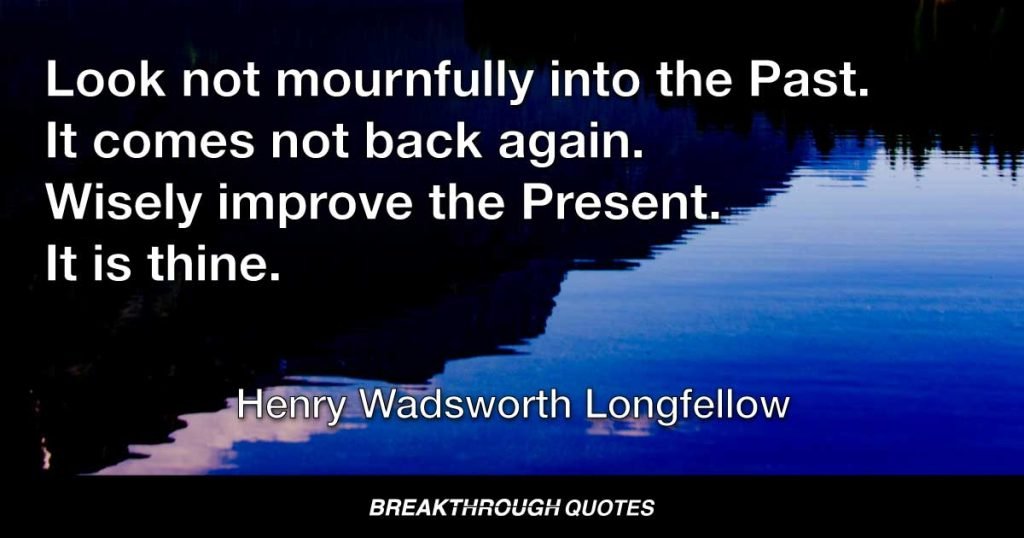 Look not mournfully into the Past. It comes not back again. Wisely improve the Present. It is thine. — Henry Wadsworth Longfellow
