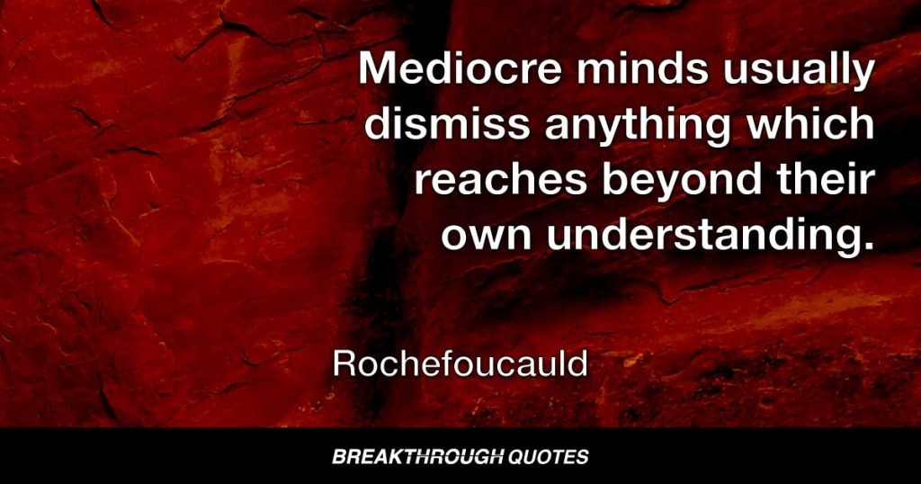 Mediocre minds usually dismiss anything which reaches beyond their own understanding. — Rochefoucauld