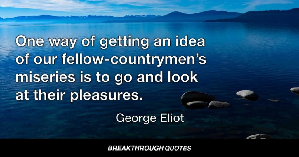One way of getting an idea of our fellow-countrymen’s miseries is to go and look at their pleasures. — George Eliot