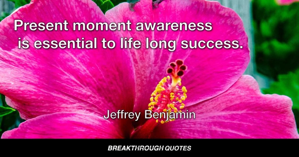Present moment awareness is essential to life long success. — Jeffrey Benjamin