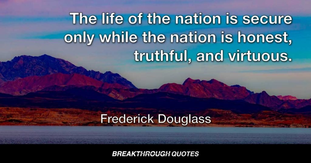 The life of the nation is secure only while the nation is honest, truthful, and virtuous. — Frederick Douglass