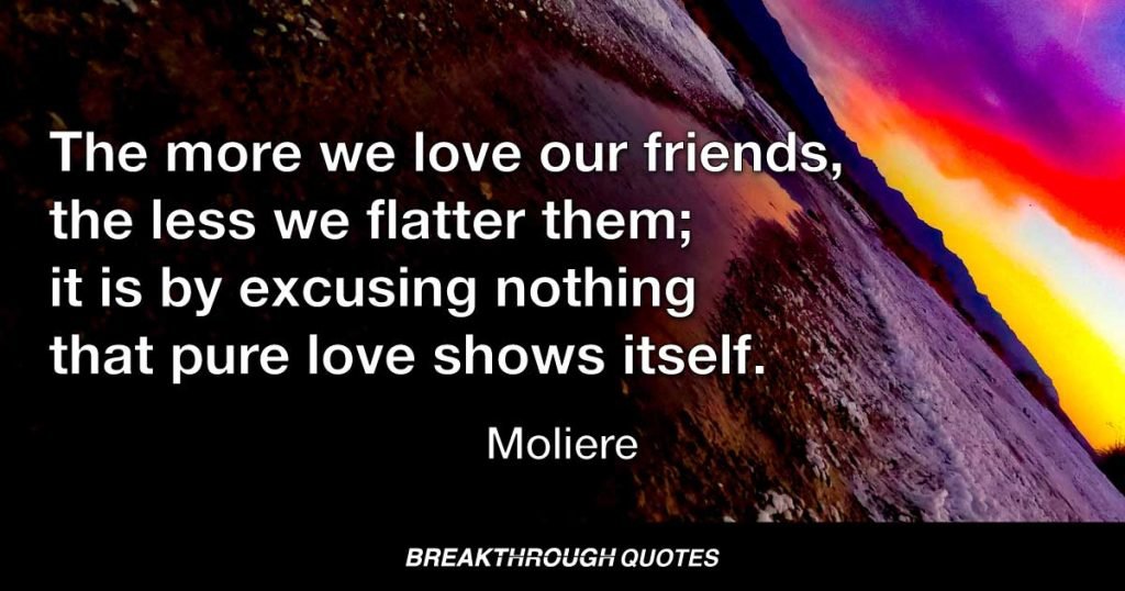 The more we love our friends, the less we flatter them; it is by excusing nothing that pure love shows itself. — Moliere