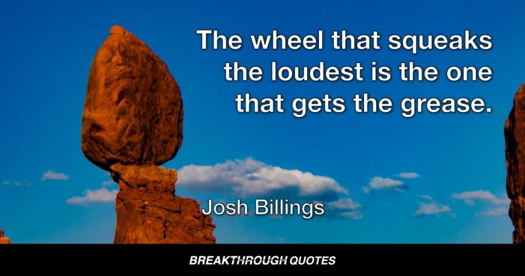 The wheel that squeaks the loudest is the one that gets the grease. — Josh Billings