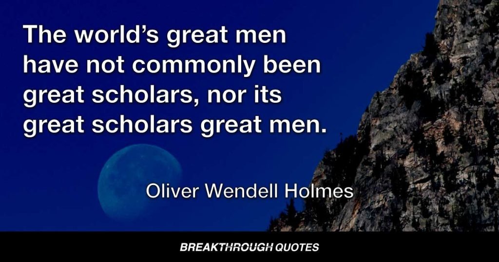 The world’s great men have not commonly been great scholars, nor its great scholars great men. — Oliver Wendell Holmes