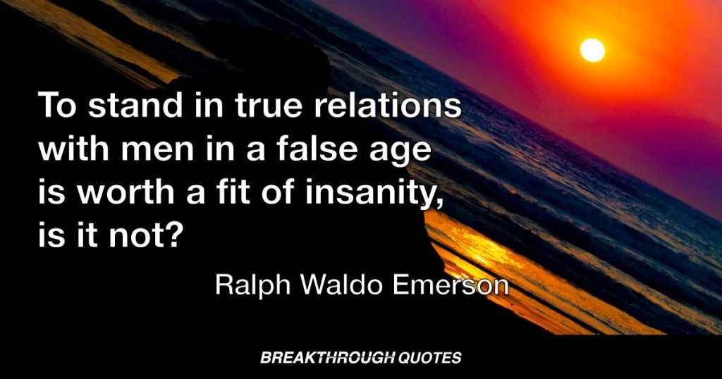 To stand in true relations with men in a false age is worth a fit of insanity, is it not? — Ralph Waldo Emerson