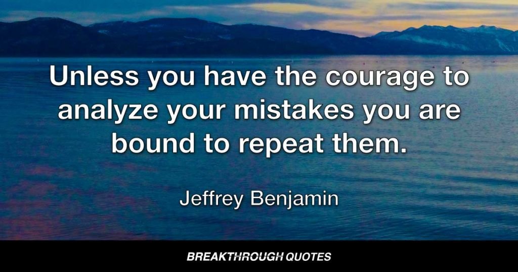 Unless you have the courage to analyze your mistakes you are bound to repeat them. — Jeffrey Benjamin