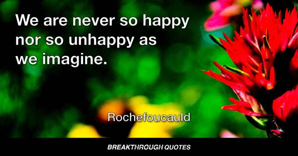 We are never so happy nor so unhappy as we imagine. — Rochefoucauld