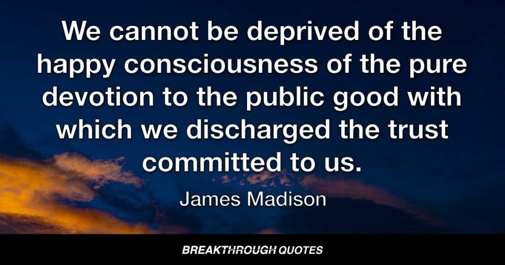 We cannot be deprived of the happy consciousness of the pure devotion to the public good with which we discharged the trust committed to us. — James Madison