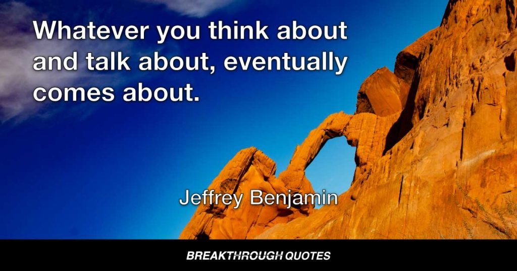 Whatever you think about and talk about, eventually comes about. — Jeffrey Benjamin