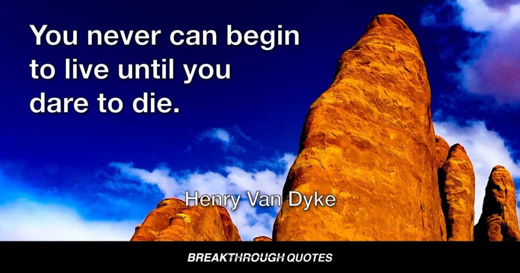 You never can begin to live until you dare to die. — Henry Van Dyke