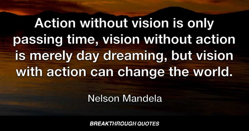 Action without vision is only passing time, vision without action is merely day dreaming, but vision with action can change the world. — Nelson Mandela