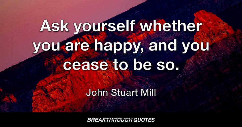 Ask yourself whether you are happy, and you cease to be so. — John Stuart Mill