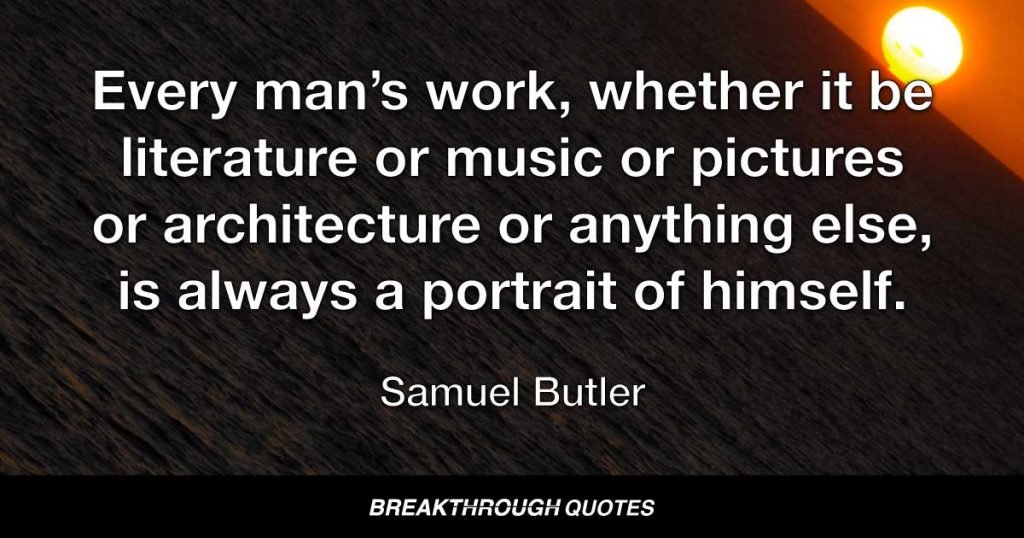 Every man’s work, whether it be literature or music or pictures or architecture or anything else, is always a portrait of himself. — Samuel Butler
