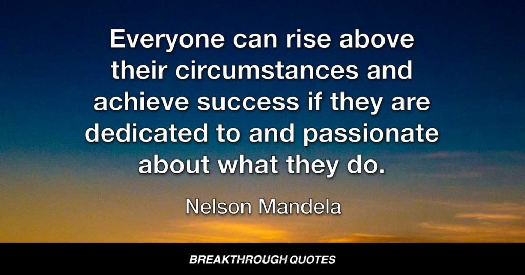 Everyone can rise above their circumstances and achieve success if they are dedicated to and passionate about what they do. — Nelson Mandela