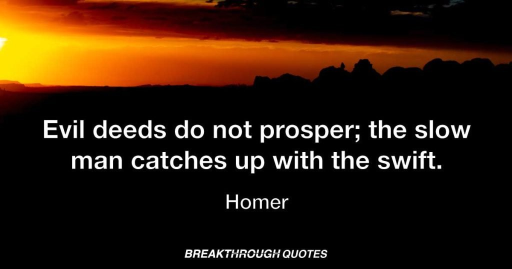 Evil deeds do not prosper; the slow man catches up with the swift. — Homer