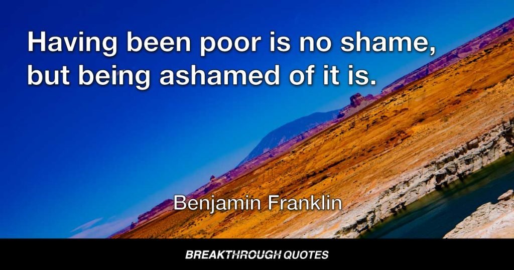Having been poor is no shame, but being ashamed of it is. — Benjamin Franklin