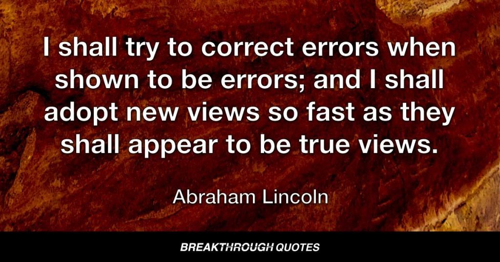 I shall try to correct errors when shown to be errors; and I shall adopt new views so fast as they shall appear to be true views. — Abraham Lincoln