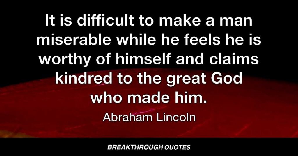 It is difficult to make a man miserable while he feels he is worthy of himself and claims kindred to the great God who made him. — Abraham Lincoln