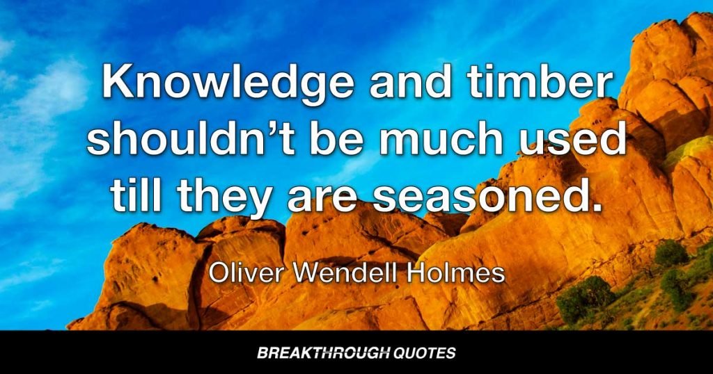 Knowledge and timber shouldn’t be much used till they are seasoned. — Oliver Wendell Holmes