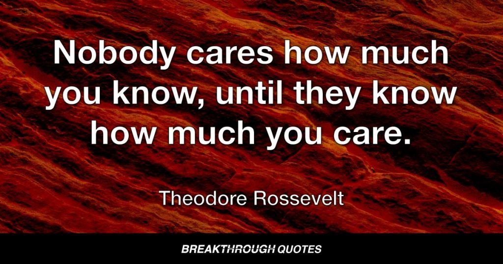Nobody cares how much you know, until they know how much you care. — Theodore Roosevelt